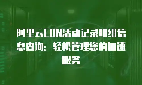 阿里云CDN活动记录明细信息查询：轻松管理您的加速服务