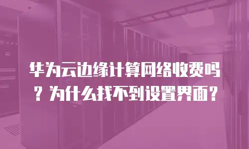 华为云边缘计算网络收费吗？为什么找不到设置界面？