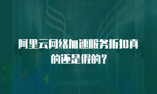  阿里云网络加速服务折扣真的还是假的？