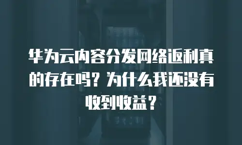 华为云内容分发网络返利真的存在吗？为什么我还没有收到收益？