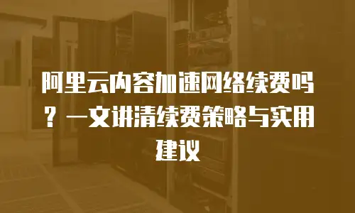 阿里云内容加速网络续费吗？一文讲清续费策略与实用建议