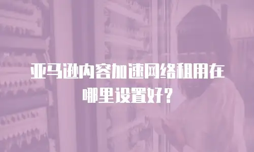 亚马逊内容加速网络租用在哪里设置好？