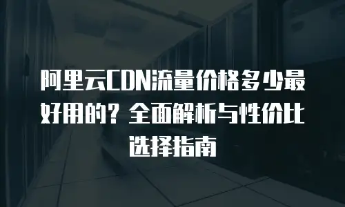 阿里云CDN流量价格多少最好用的？全面解析与性价比选择指南