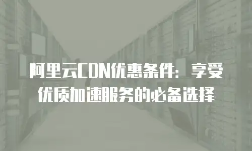 阿里云CDN优惠条件：享受优质加速服务的必备选择