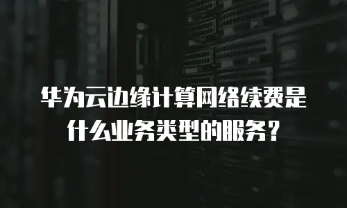 华为云边缘计算网络续费是什么业务类型的服务？