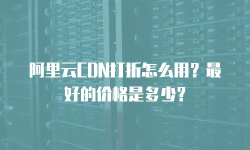 阿里云CDN打折怎么用？最好的价格是多少？
