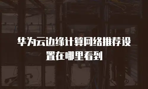 华为云边缘计算网络推荐设置在哪里看到