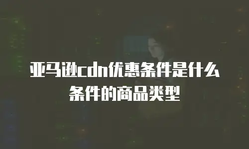 亚马逊cdn优惠条件是什么条件的商品类型