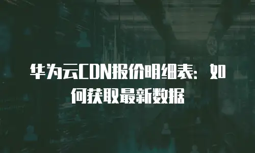 华为云CDN报价明细表：如何获取最新数据