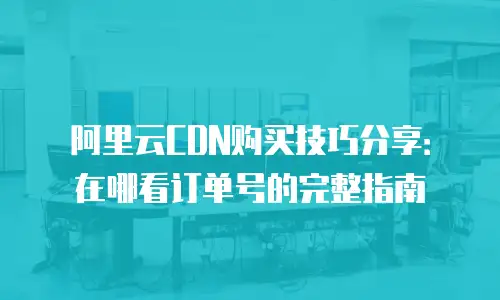 阿里云CDN购买技巧分享：在哪看订单号的完整指南