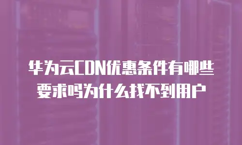 华为云CDN优惠条件有哪些要求吗为什么找不到用户