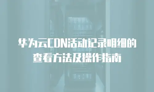 华为云CDN活动记录明细的查看方法及操作指南
