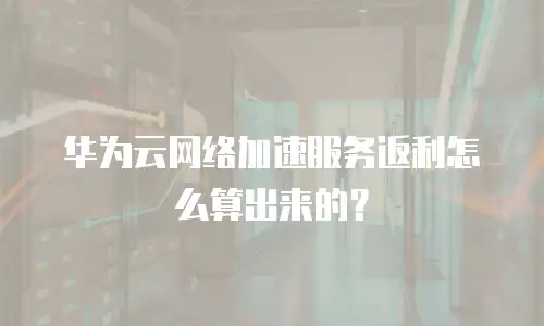 华为云网络加速服务返利怎么算出来的？