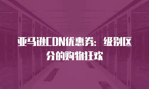 亚马逊CDN优惠券：级别区分的购物狂欢