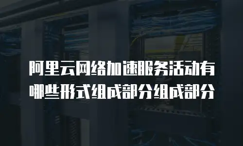 阿里云网络加速服务活动有哪些形式组成部分组成部分