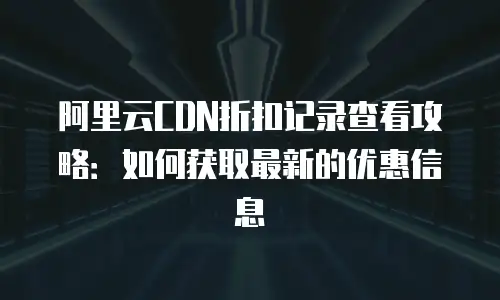 阿里云CDN折扣记录查看攻略：如何获取最新的优惠信息