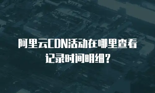 阿里云CDN活动在哪里查看记录时间明细？