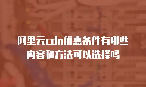 阿里云cdn优惠条件有哪些内容和方法可以选择吗