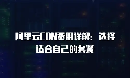 阿里云CDN费用详解：选择适合自己的套餐