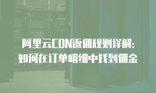 阿里云CDN返佣规则详解：如何在订单明细中找到佣金