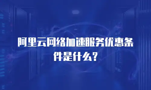 阿里云网络加速服务优惠条件是什么？