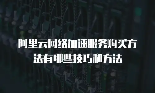 阿里云网络加速服务购买方法有哪些技巧和方法