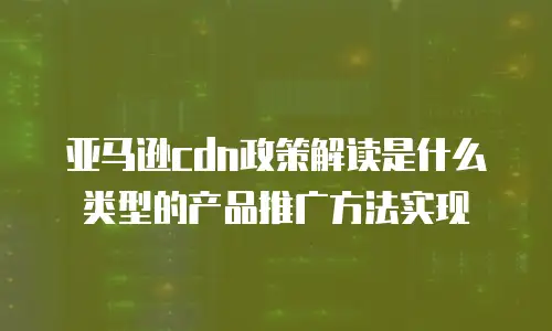 亚马逊cdn政策解读是什么类型的产品推广方法实现