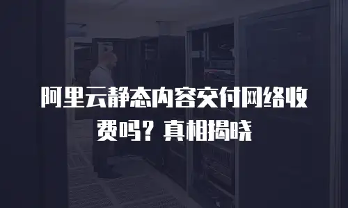 阿里云静态内容交付网络收费吗？真相揭晓