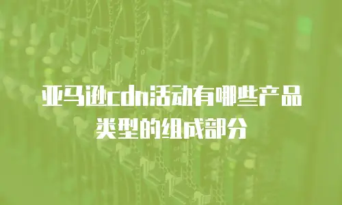 亚马逊cdn活动有哪些产品类型的组成部分