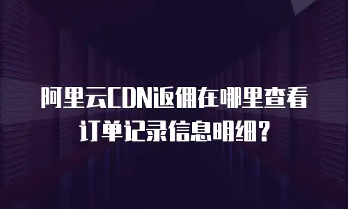 阿里云CDN返佣在哪里查看订单记录信息明细？