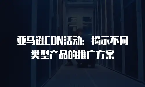 亚马逊CDN活动：揭示不同类型产品的推广方案