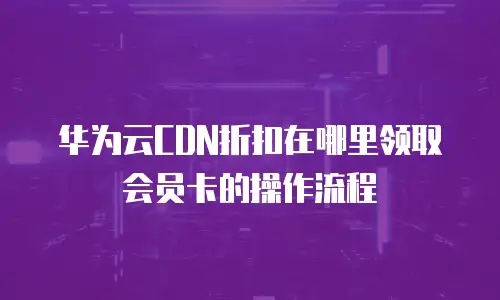 华为云CDN折扣在哪里领取会员卡的操作流程