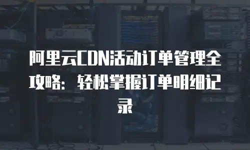 阿里云CDN活动订单管理全攻略：轻松掌握订单明细记录