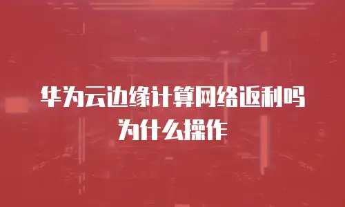 华为云边缘计算网络返利吗为什么操作