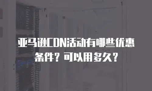 亚马逊CDN活动有哪些优惠条件？可以用多久？
