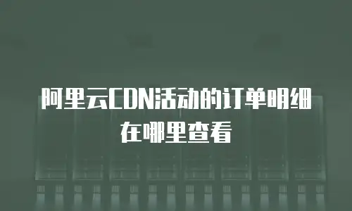 阿里云CDN活动的订单明细在哪里查看