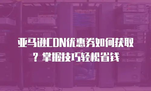 亚马逊CDN优惠券如何获取？掌握技巧轻松省钱