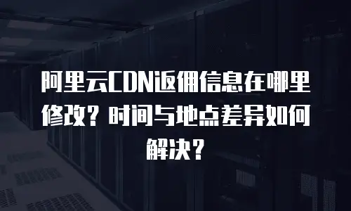 阿里云CDN返佣信息在哪里修改？时间与地点差异如何解决？