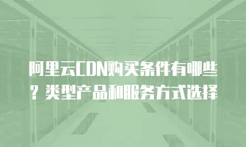 阿里云CDN购买条件有哪些？类型产品和服务方式选择