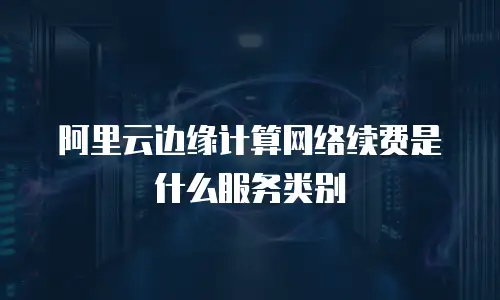阿里云边缘计算网络续费是什么服务类别