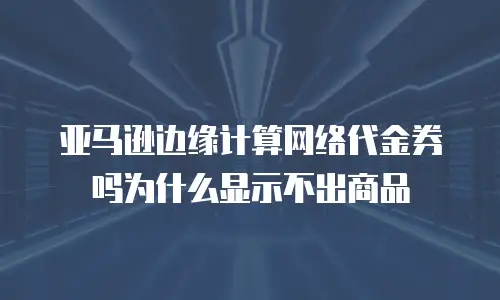 亚马逊边缘计算网络代金券吗为什么显示不出商品