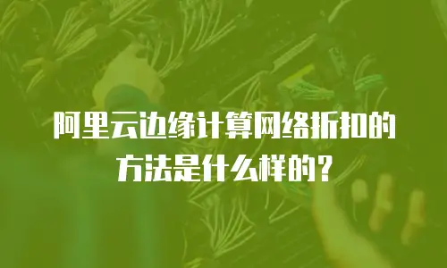 阿里云边缘计算网络折扣的方法是什么样的？