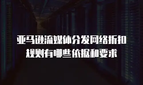 亚马逊流媒体分发网络折扣规则有哪些依据和要求