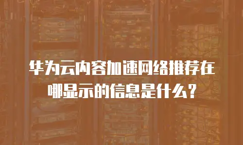 华为云内容加速网络推荐在哪显示的信息是什么？
