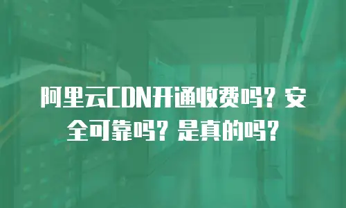 阿里云CDN开通收费吗？安全可靠吗？是真的吗？