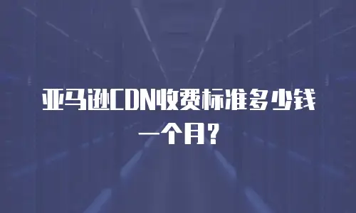 亚马逊CDN收费标准多少钱一个月？