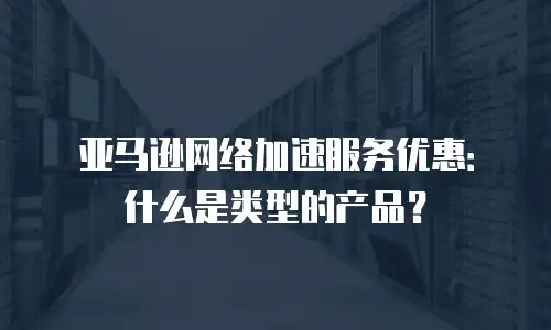 亚马逊网络加速服务优惠：什么是类型的产品？