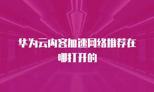 华为云内容加速网络推荐在哪打开的