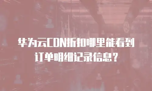 华为云CDN折扣哪里能看到订单明细记录信息？