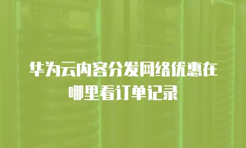 华为云内容分发网络优惠在哪里看订单记录